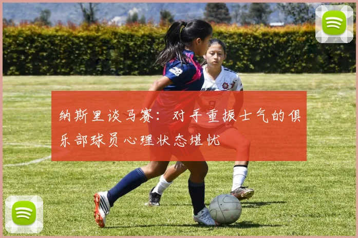 纳斯里谈马赛：对手重振士气的俱乐部球员心理状态堪忧