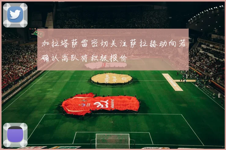 加拉塔萨雷密切关注萨拉赫动向若确认离队将积极报价