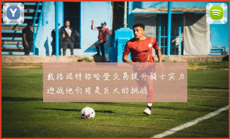 戴格诺特称哈登交易提升骑士实力迎战他们将是巨大的挑战