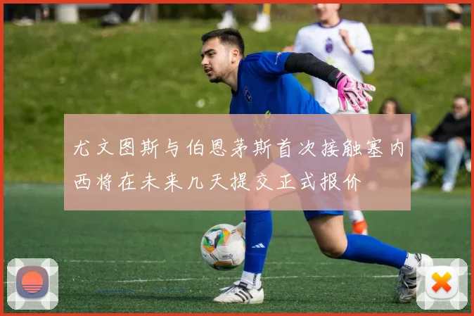 尤文图斯与伯恩茅斯首次接触塞内西将在未来几天提交正式报价