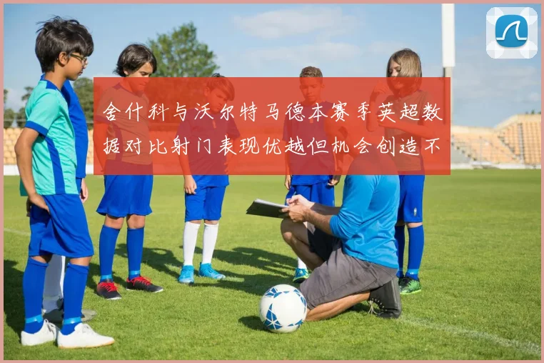 舍什科与沃尔特马德本赛季英超数据对比射门表现优越但机会创造不足