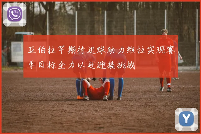 亚伯拉罕期待进球助力维拉实现赛季目标全力以赴迎接挑战
