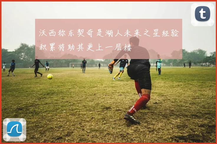 沃西称东契奇是湖人未来之星经验积累将助其更上一层楼