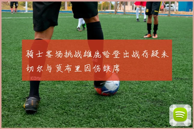 骑士客场挑战雄鹿哈登出战存疑米切尔与莫布里因伤缺席