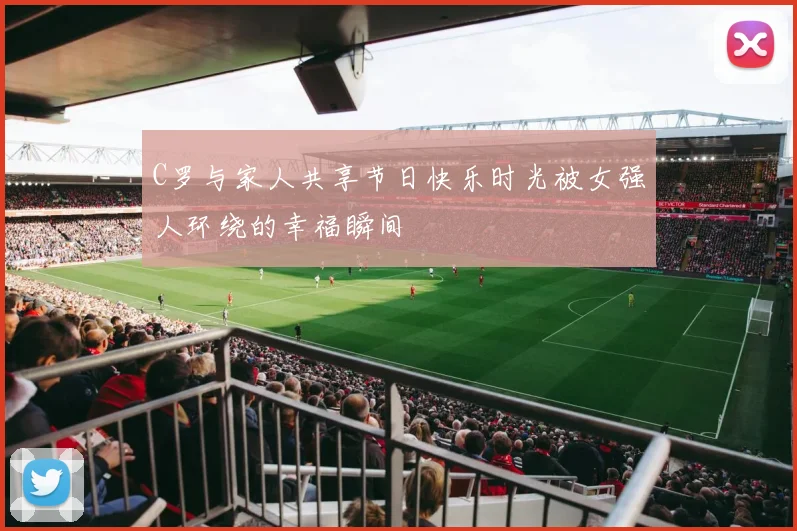 C罗与家人共享节日快乐时光被女强人环绕的幸福瞬间