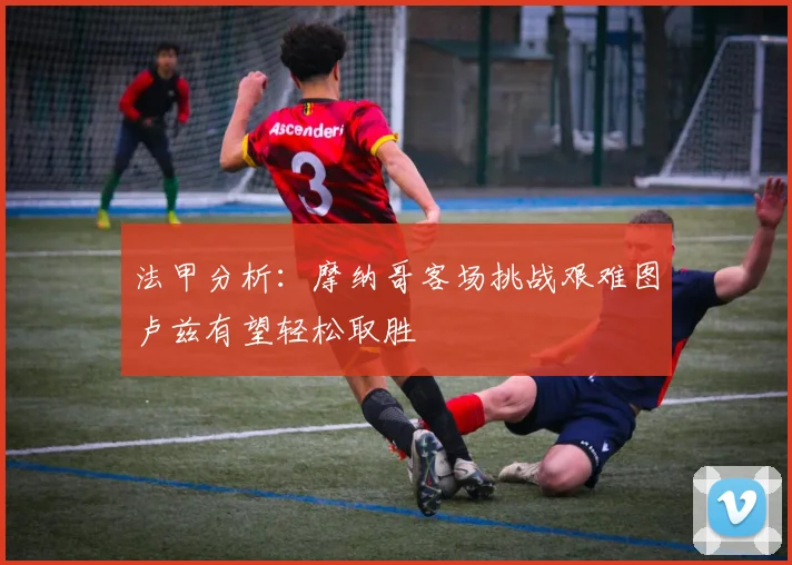 法甲分析：摩纳哥客场挑战艰难图卢兹有望轻松取胜