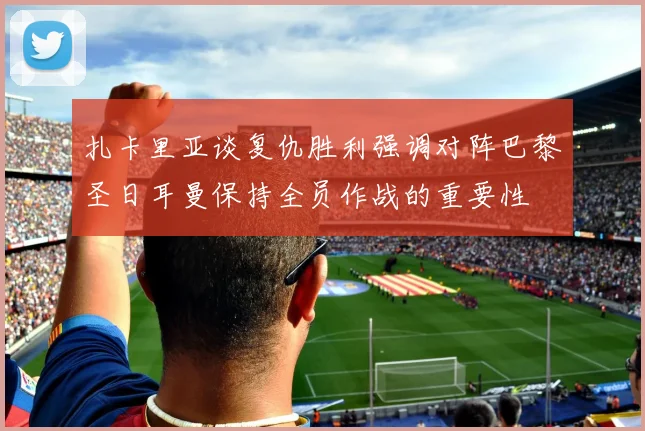 扎卡里亚谈复仇胜利强调对阵巴黎圣日耳曼保持全员作战的重要性