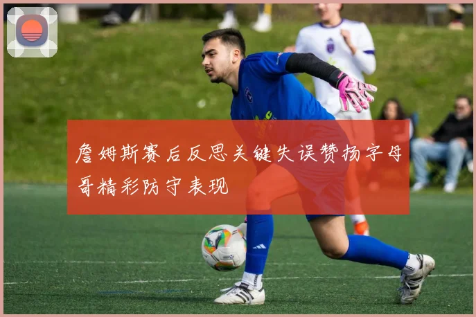 詹姆斯赛后反思关键失误赞扬字母哥精彩防守表现