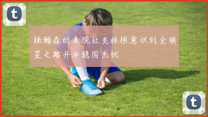 杨瀚森的表现让克林根意识到全明星之路并非稳固无忧