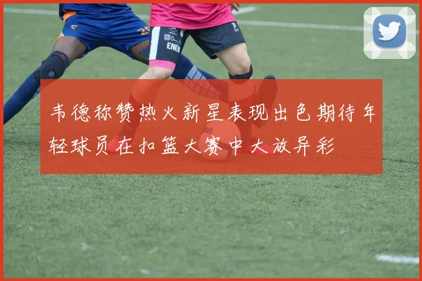 韦德称赞热火新星表现出色期待年轻球员在扣篮大赛中大放异彩
