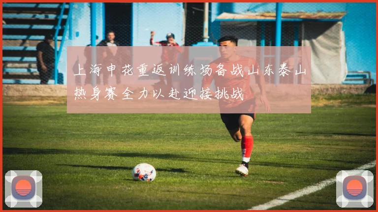 上海申花重返训练场备战山东泰山热身赛全力以赴迎接挑战