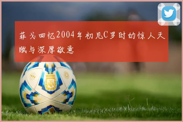 菲戈回忆2004年初见C罗时的惊人天赋与深厚敬意