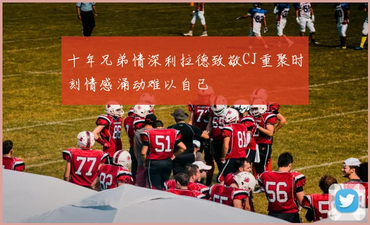 十年兄弟情深利拉德致敬CJ重聚时刻情感涌动难以自已