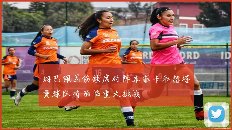 姆巴佩因伤缺席对阵本菲卡和赫塔费球队将面临重大挑战