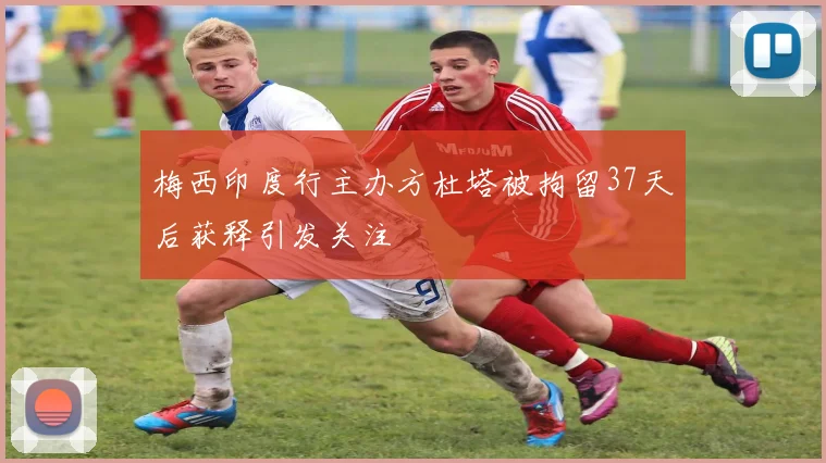 梅西印度行主办方杜塔被拘留37天后获释引发关注