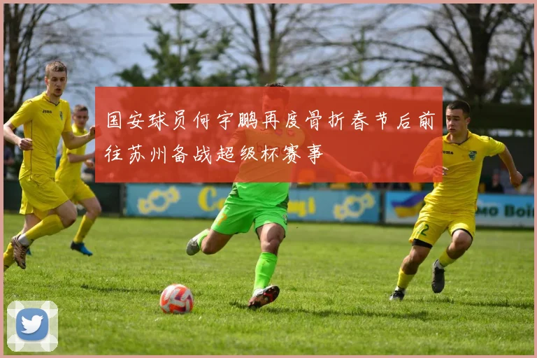 国安球员何宇鹏再度骨折春节后前往苏州备战超级杯赛事