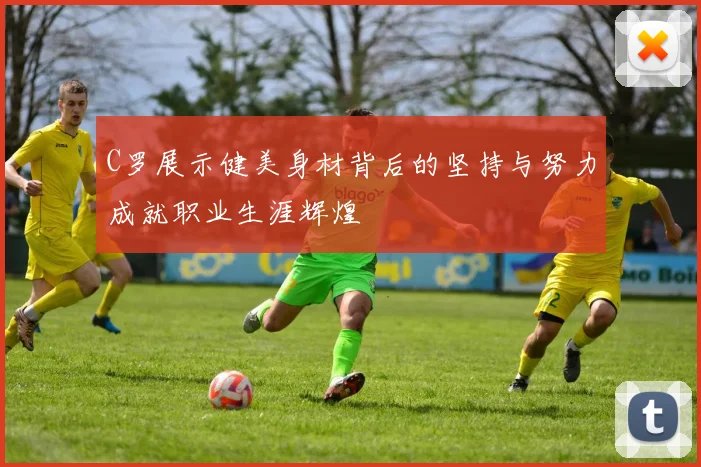 C罗展示健美身材背后的坚持与努力成就职业生涯辉煌