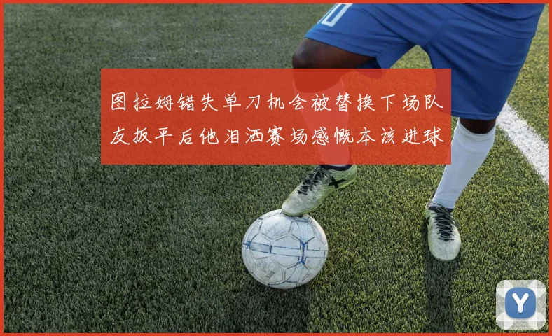 图拉姆错失单刀机会被替换下场队友扳平后他泪洒赛场感慨本该进球