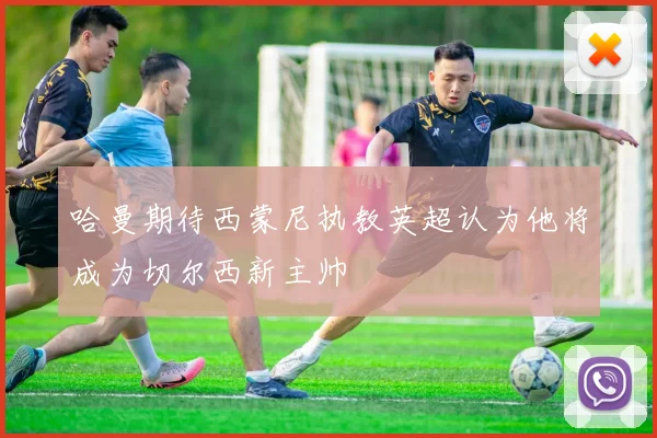 哈曼期待西蒙尼执教英超认为他将成为切尔西新主帅