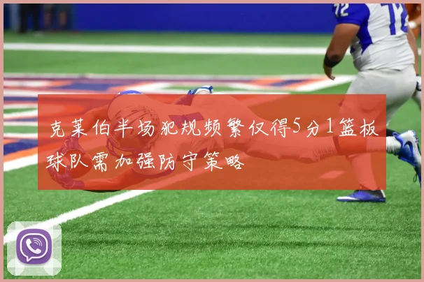 克莱伯半场犯规频繁仅得5分1篮板球队需加强防守策略