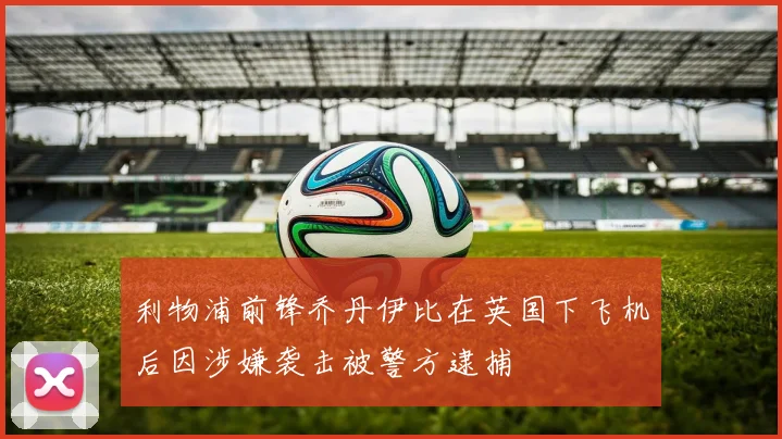 利物浦前锋乔丹伊比在英国下飞机后因涉嫌袭击被警方逮捕