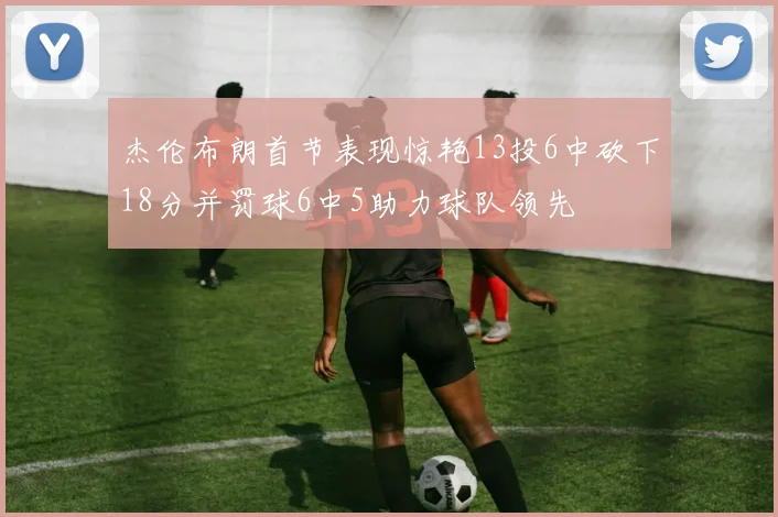 杰伦布朗首节表现惊艳13投6中砍下18分并罚球6中5助力球队领先