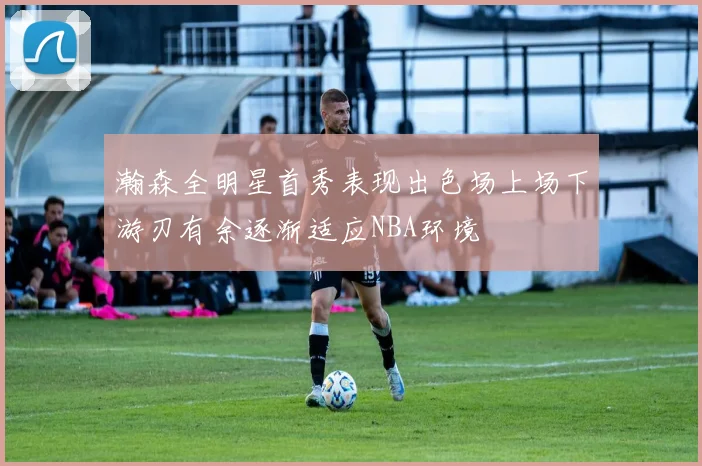 瀚森全明星首秀表现出色场上场下游刃有余逐渐适应NBA环境
