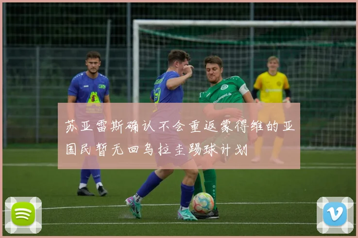 苏亚雷斯确认不会重返蒙得维的亚国民暂无回乌拉圭踢球计划