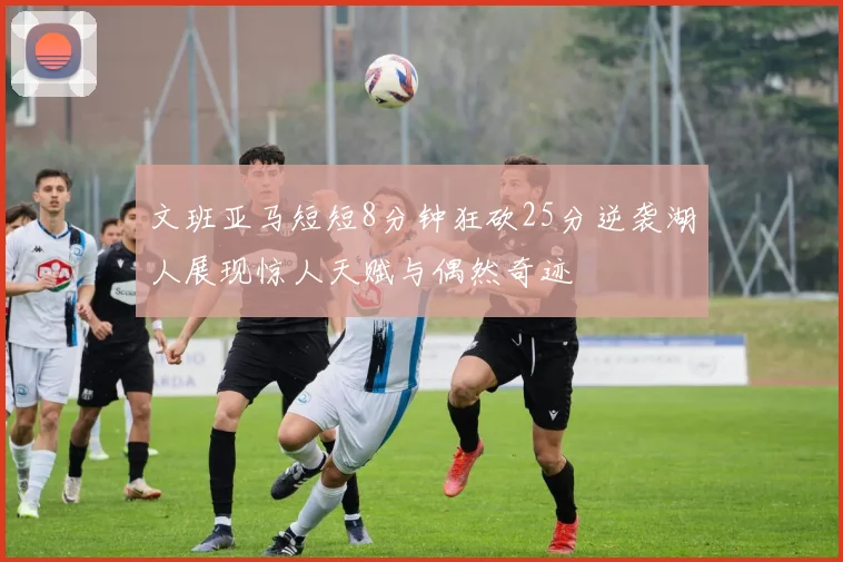 文班亚马短短8分钟狂砍25分逆袭湖人展现惊人天赋与偶然奇迹