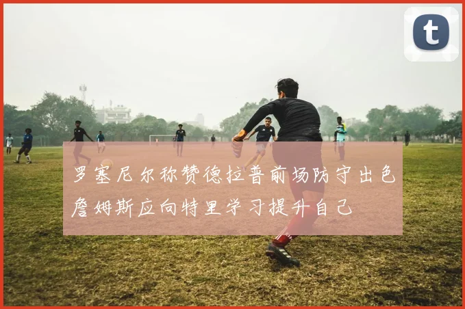 罗塞尼尔称赞德拉普前场防守出色詹姆斯应向特里学习提升自己