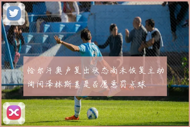 恰尔汗奥卢复出状态尚未恢复主动询问泽林斯基是否愿意罚点球