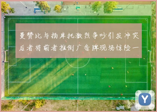 曼赞比与扬库托激烈争吵引发冲突后者将前者推倒广告牌现场惊险一幕