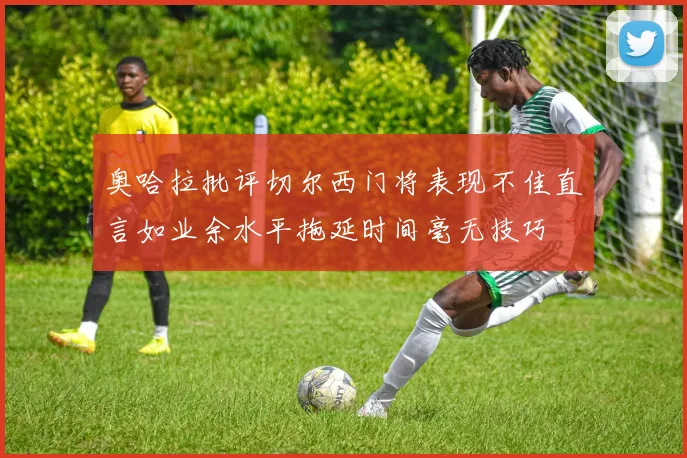 奥哈拉批评切尔西门将表现不佳直言如业余水平拖延时间毫无技巧