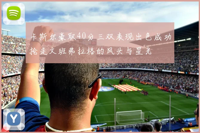 卡斯尔豪取40分三双表现出色成功抢走文班弗拉格的风头与星光