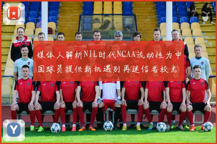 媒体人解析NIL时代NCAA流动性为中国球员提供新机遇别再迷信名校光环